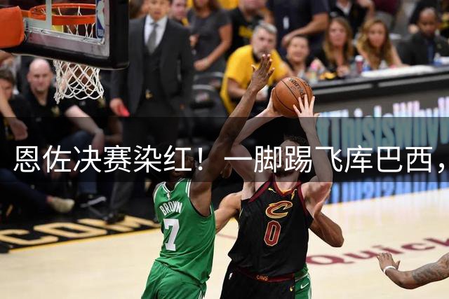 恩佐决赛染红！一脚踢飞库巴西，16年第一人，名宿怒斥太愚蠢