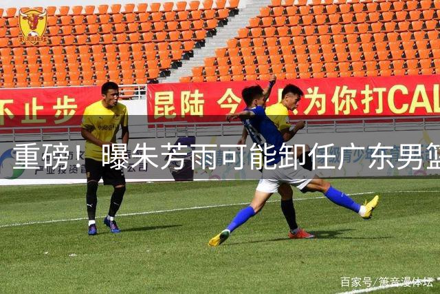 重磅！曝朱芳雨可能卸任广东男篮总经理 任期内曾助队完成3连冠