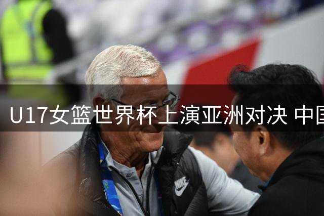 U17女篮世界杯上演亚洲对决 中国小将险胜欧洲劲旅后迎战新西兰